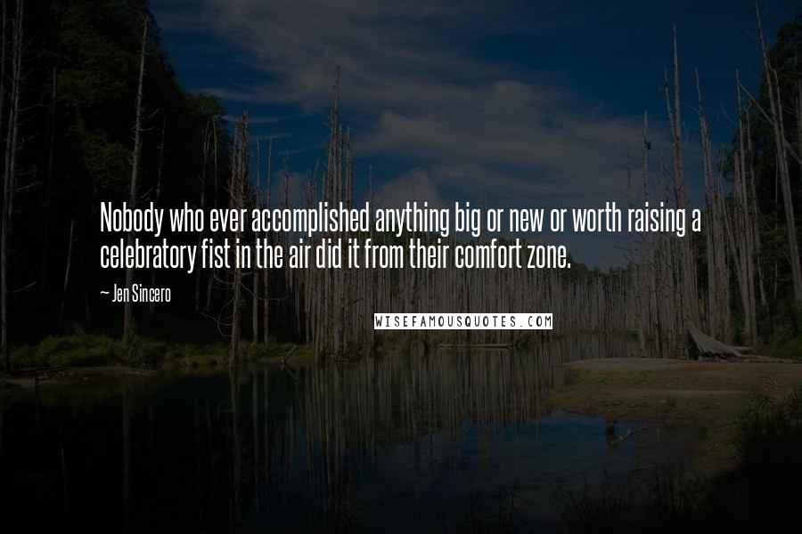 Jen Sincero Quotes: Nobody who ever accomplished anything big or new or worth raising a celebratory fist in the air did it from their comfort zone.