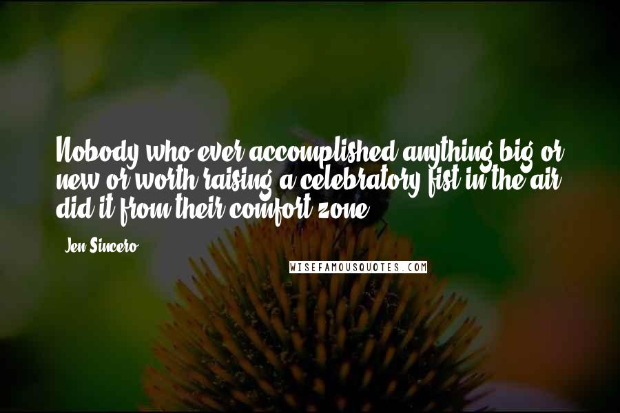 Jen Sincero Quotes: Nobody who ever accomplished anything big or new or worth raising a celebratory fist in the air did it from their comfort zone.