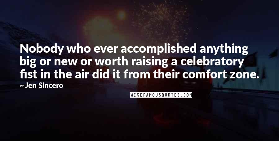 Jen Sincero Quotes: Nobody who ever accomplished anything big or new or worth raising a celebratory fist in the air did it from their comfort zone.