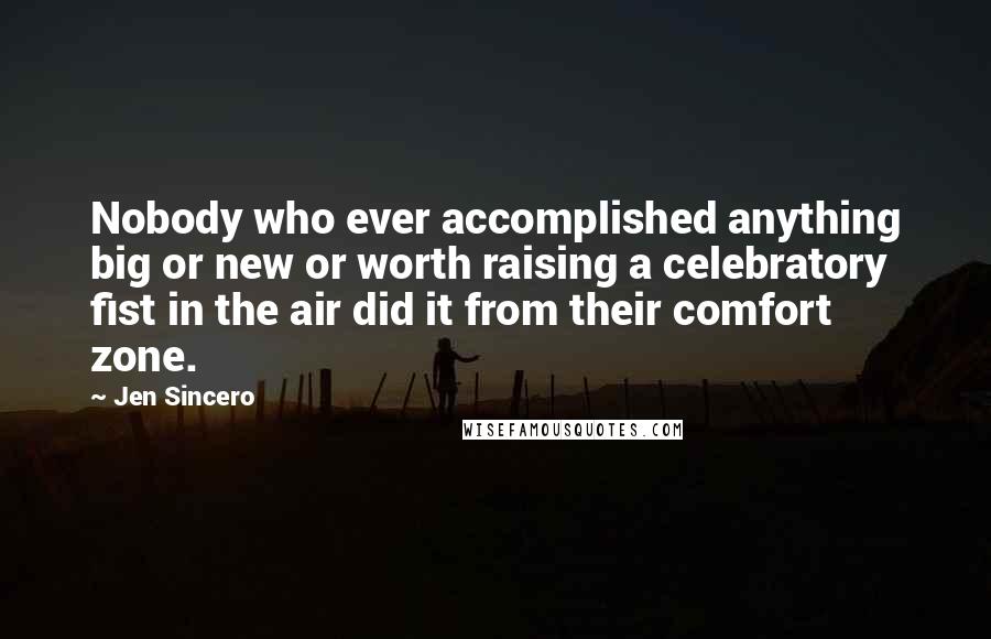 Jen Sincero Quotes: Nobody who ever accomplished anything big or new or worth raising a celebratory fist in the air did it from their comfort zone.