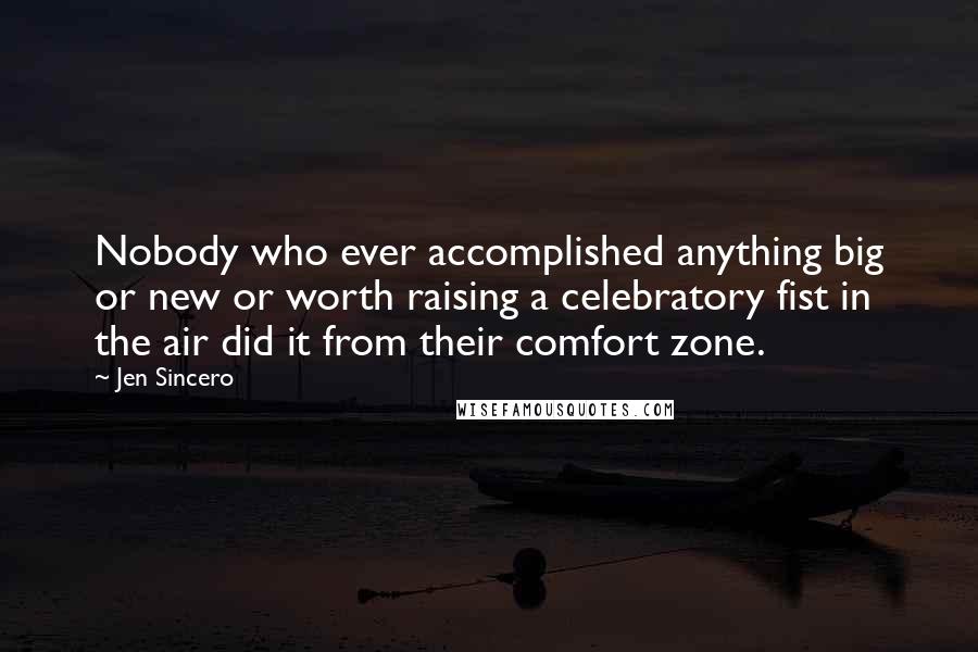 Jen Sincero Quotes: Nobody who ever accomplished anything big or new or worth raising a celebratory fist in the air did it from their comfort zone.
