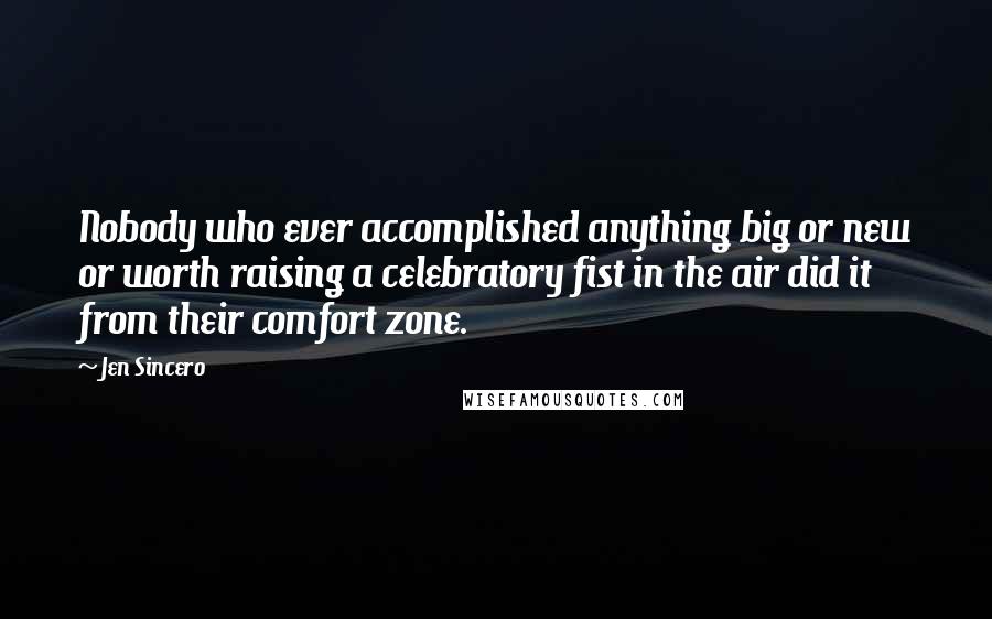Jen Sincero Quotes: Nobody who ever accomplished anything big or new or worth raising a celebratory fist in the air did it from their comfort zone.