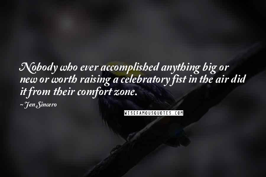 Jen Sincero Quotes: Nobody who ever accomplished anything big or new or worth raising a celebratory fist in the air did it from their comfort zone.