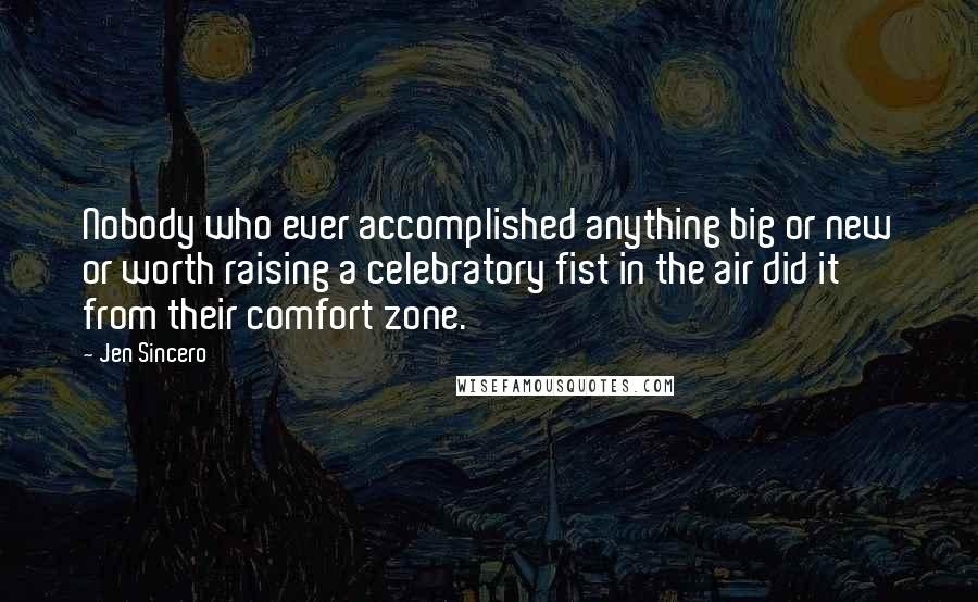 Jen Sincero Quotes: Nobody who ever accomplished anything big or new or worth raising a celebratory fist in the air did it from their comfort zone.