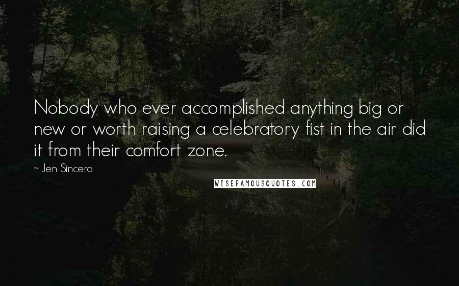 Jen Sincero Quotes: Nobody who ever accomplished anything big or new or worth raising a celebratory fist in the air did it from their comfort zone.