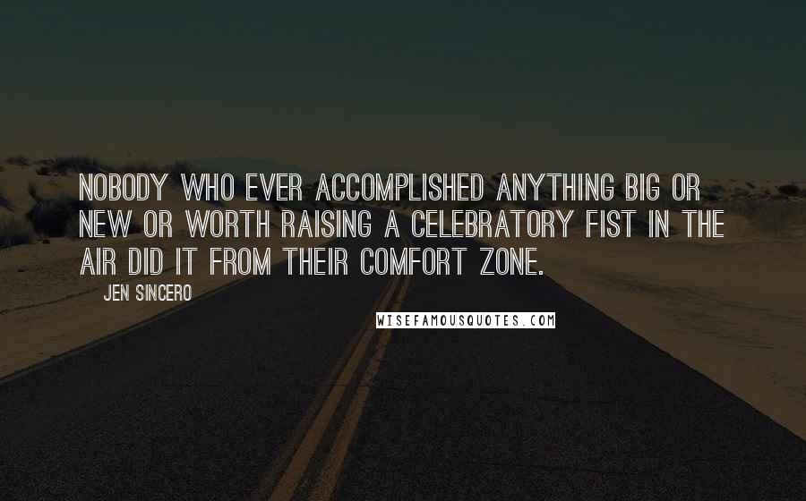 Jen Sincero Quotes: Nobody who ever accomplished anything big or new or worth raising a celebratory fist in the air did it from their comfort zone.