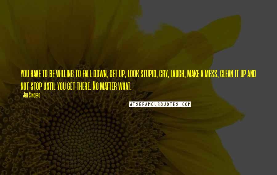 Jen Sincero Quotes: you have to be willing to fall down, get up, look stupid, cry, laugh, make a mess, clean it up and not stop until you get there. No matter what.