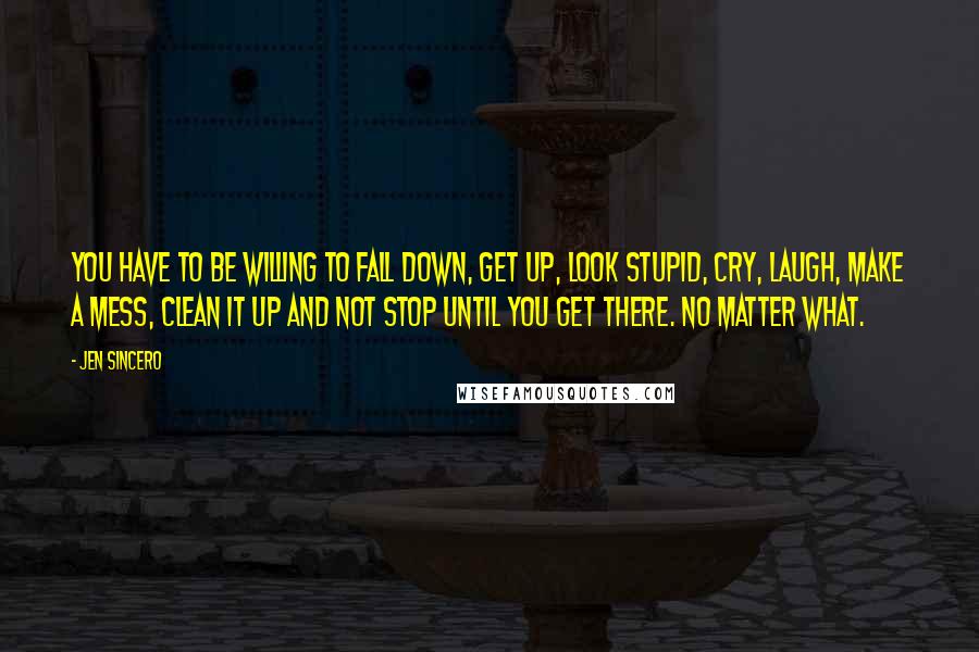 Jen Sincero Quotes: you have to be willing to fall down, get up, look stupid, cry, laugh, make a mess, clean it up and not stop until you get there. No matter what.
