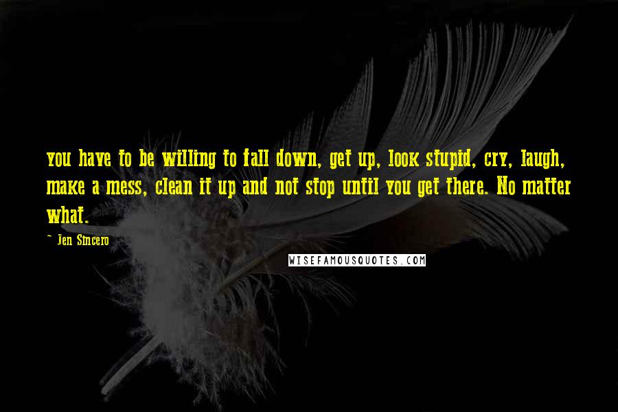 Jen Sincero Quotes: you have to be willing to fall down, get up, look stupid, cry, laugh, make a mess, clean it up and not stop until you get there. No matter what.