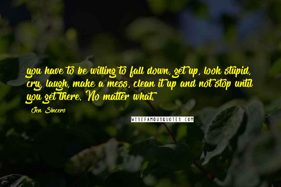 Jen Sincero Quotes: you have to be willing to fall down, get up, look stupid, cry, laugh, make a mess, clean it up and not stop until you get there. No matter what.