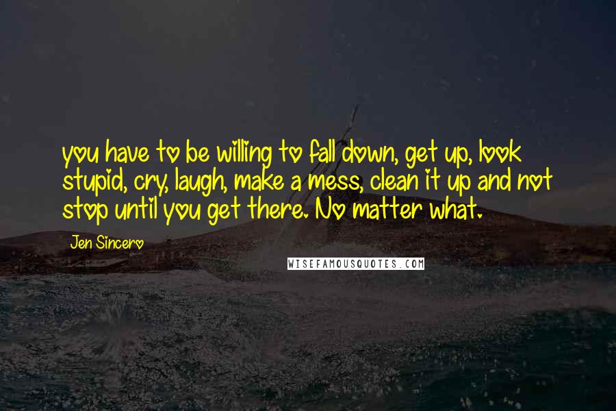 Jen Sincero Quotes: you have to be willing to fall down, get up, look stupid, cry, laugh, make a mess, clean it up and not stop until you get there. No matter what.