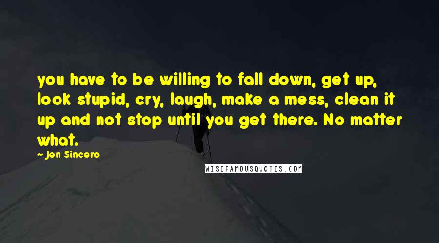 Jen Sincero Quotes: you have to be willing to fall down, get up, look stupid, cry, laugh, make a mess, clean it up and not stop until you get there. No matter what.