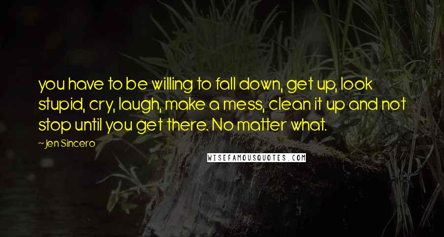 Jen Sincero Quotes: you have to be willing to fall down, get up, look stupid, cry, laugh, make a mess, clean it up and not stop until you get there. No matter what.