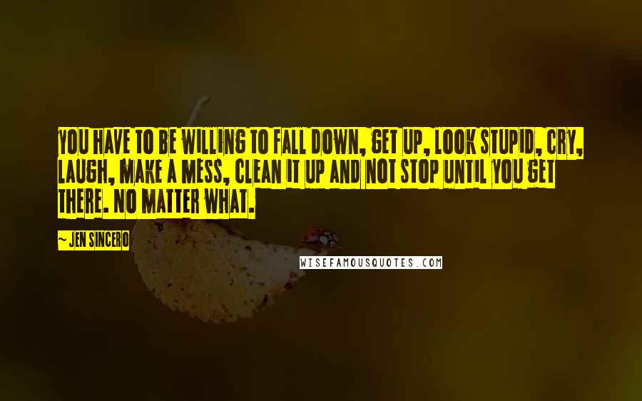 Jen Sincero Quotes: you have to be willing to fall down, get up, look stupid, cry, laugh, make a mess, clean it up and not stop until you get there. No matter what.
