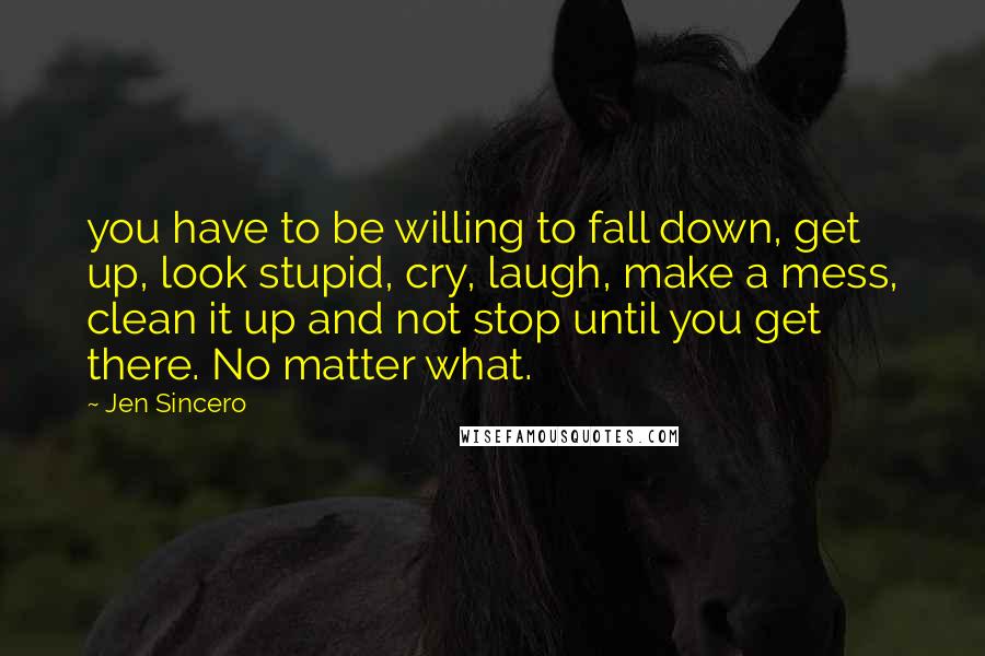 Jen Sincero Quotes: you have to be willing to fall down, get up, look stupid, cry, laugh, make a mess, clean it up and not stop until you get there. No matter what.