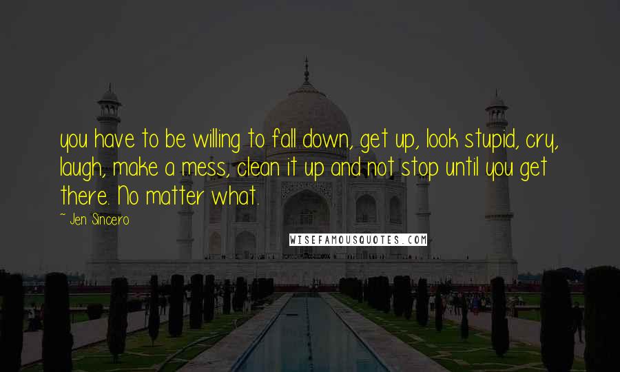 Jen Sincero Quotes: you have to be willing to fall down, get up, look stupid, cry, laugh, make a mess, clean it up and not stop until you get there. No matter what.