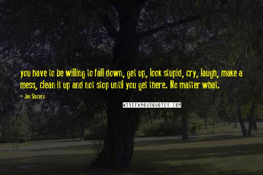 Jen Sincero Quotes: you have to be willing to fall down, get up, look stupid, cry, laugh, make a mess, clean it up and not stop until you get there. No matter what.