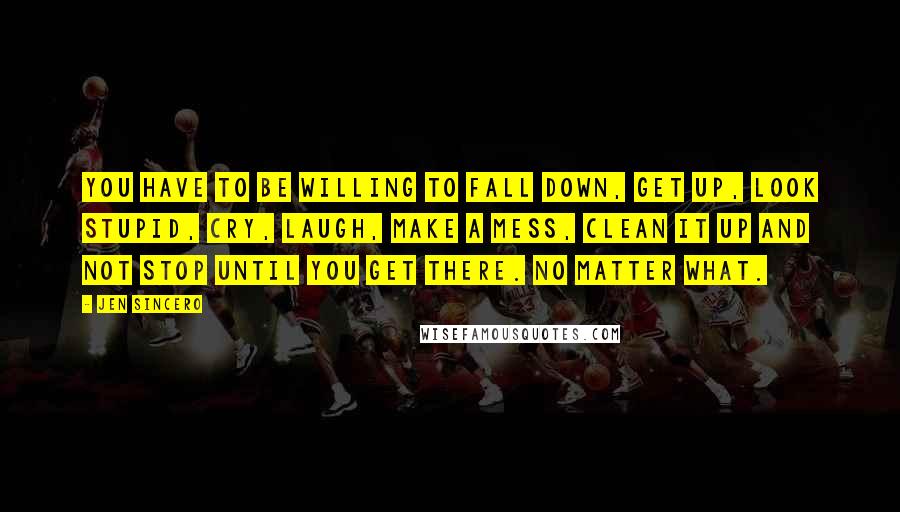 Jen Sincero Quotes: you have to be willing to fall down, get up, look stupid, cry, laugh, make a mess, clean it up and not stop until you get there. No matter what.