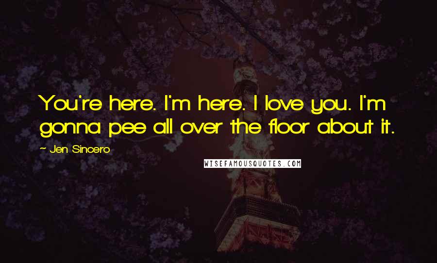 Jen Sincero Quotes: You're here. I'm here. I love you. I'm gonna pee all over the floor about it.