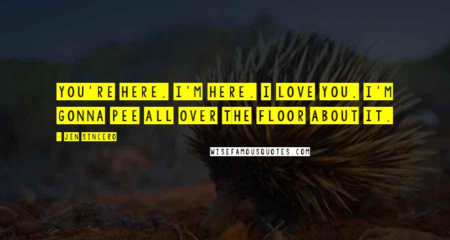 Jen Sincero Quotes: You're here. I'm here. I love you. I'm gonna pee all over the floor about it.