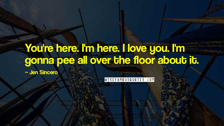 Jen Sincero Quotes: You're here. I'm here. I love you. I'm gonna pee all over the floor about it.