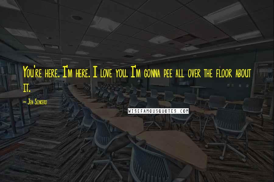Jen Sincero Quotes: You're here. I'm here. I love you. I'm gonna pee all over the floor about it.