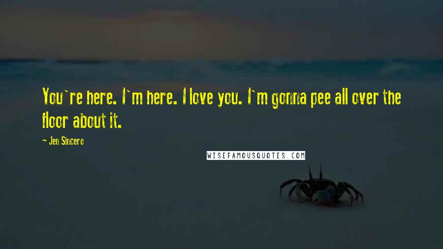 Jen Sincero Quotes: You're here. I'm here. I love you. I'm gonna pee all over the floor about it.