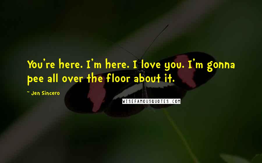 Jen Sincero Quotes: You're here. I'm here. I love you. I'm gonna pee all over the floor about it.