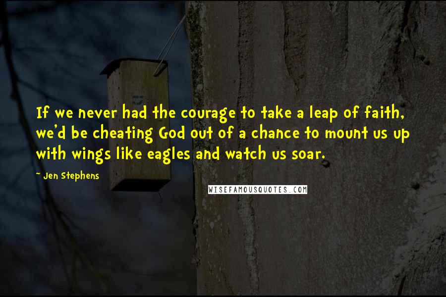 Jen Stephens Quotes: If we never had the courage to take a leap of faith, we'd be cheating God out of a chance to mount us up with wings like eagles and watch us soar.