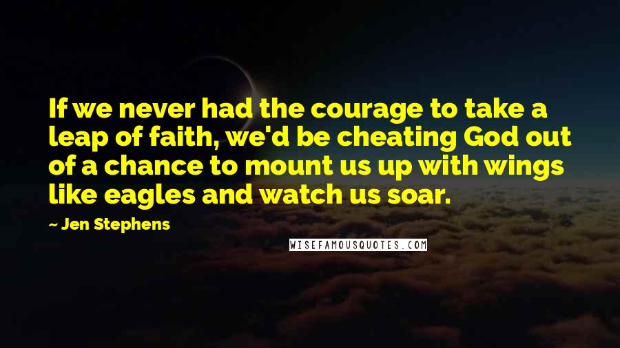 Jen Stephens Quotes: If we never had the courage to take a leap of faith, we'd be cheating God out of a chance to mount us up with wings like eagles and watch us soar.