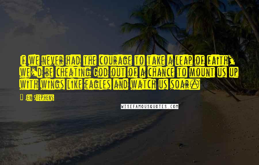 Jen Stephens Quotes: If we never had the courage to take a leap of faith, we'd be cheating God out of a chance to mount us up with wings like eagles and watch us soar.