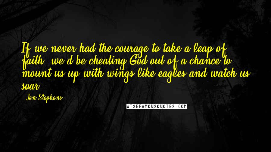 Jen Stephens Quotes: If we never had the courage to take a leap of faith, we'd be cheating God out of a chance to mount us up with wings like eagles and watch us soar.