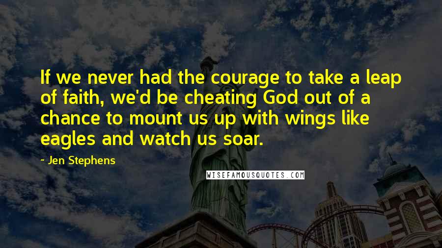 Jen Stephens Quotes: If we never had the courage to take a leap of faith, we'd be cheating God out of a chance to mount us up with wings like eagles and watch us soar.