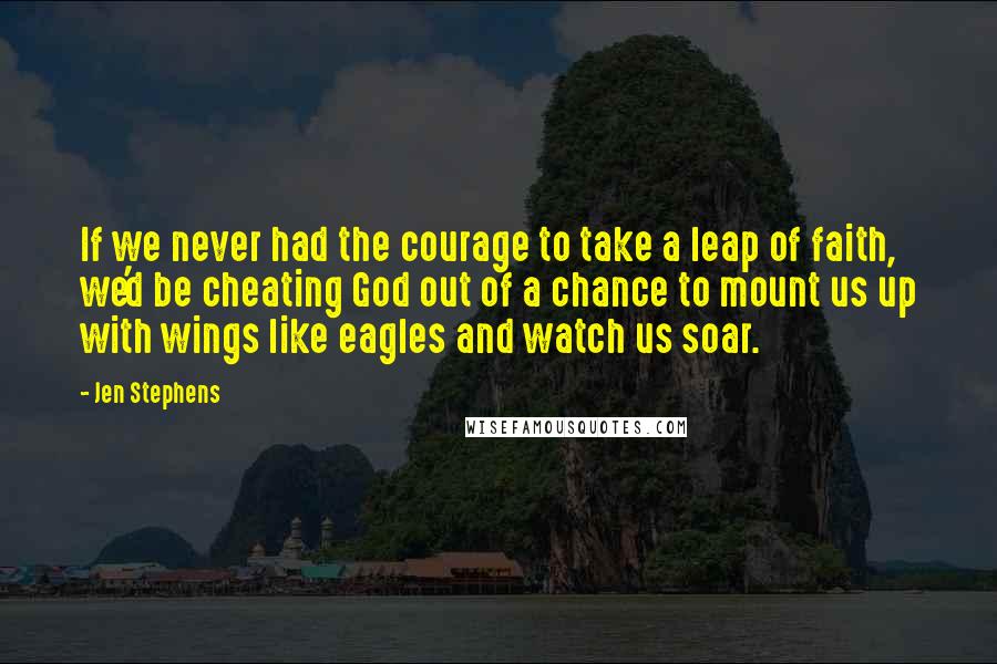 Jen Stephens Quotes: If we never had the courage to take a leap of faith, we'd be cheating God out of a chance to mount us up with wings like eagles and watch us soar.