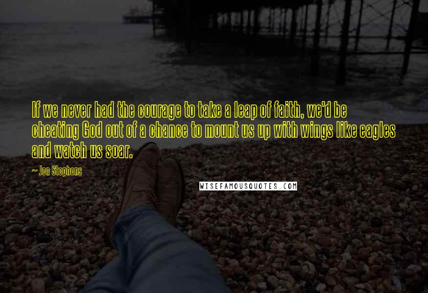 Jen Stephens Quotes: If we never had the courage to take a leap of faith, we'd be cheating God out of a chance to mount us up with wings like eagles and watch us soar.