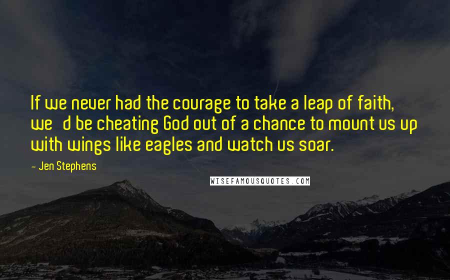 Jen Stephens Quotes: If we never had the courage to take a leap of faith, we'd be cheating God out of a chance to mount us up with wings like eagles and watch us soar.