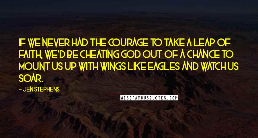 Jen Stephens Quotes: If we never had the courage to take a leap of faith, we'd be cheating God out of a chance to mount us up with wings like eagles and watch us soar.