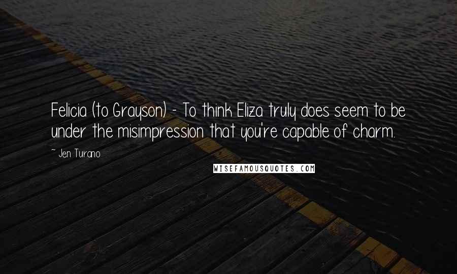 Jen Turano Quotes: Felicia (to Grayson) - To think Eliza truly does seem to be under the misimpression that you're capable of charm.