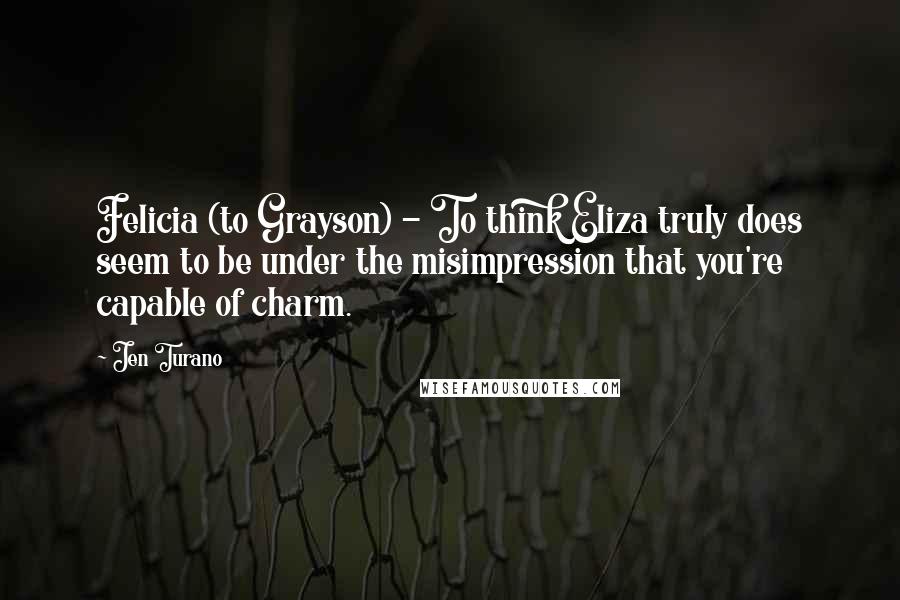 Jen Turano Quotes: Felicia (to Grayson) - To think Eliza truly does seem to be under the misimpression that you're capable of charm.