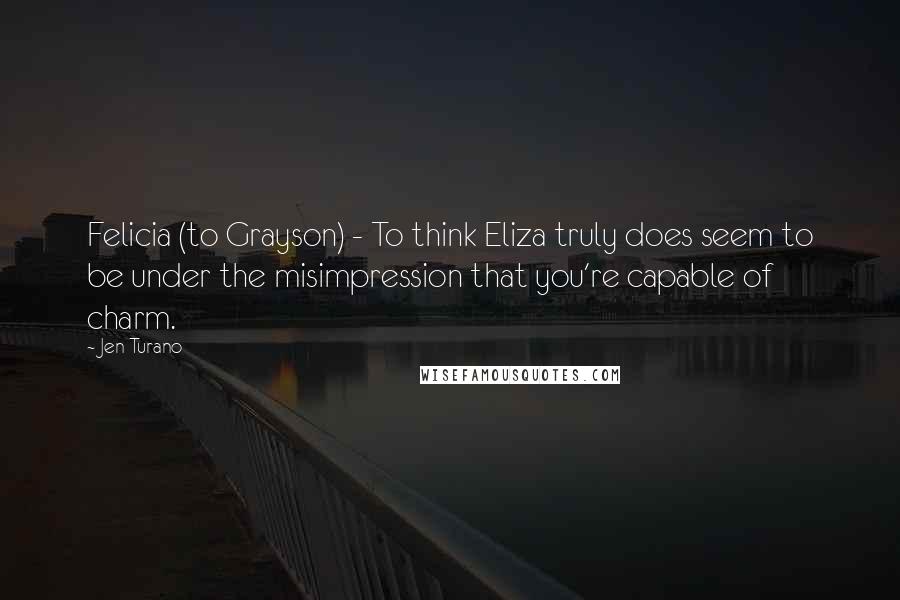 Jen Turano Quotes: Felicia (to Grayson) - To think Eliza truly does seem to be under the misimpression that you're capable of charm.