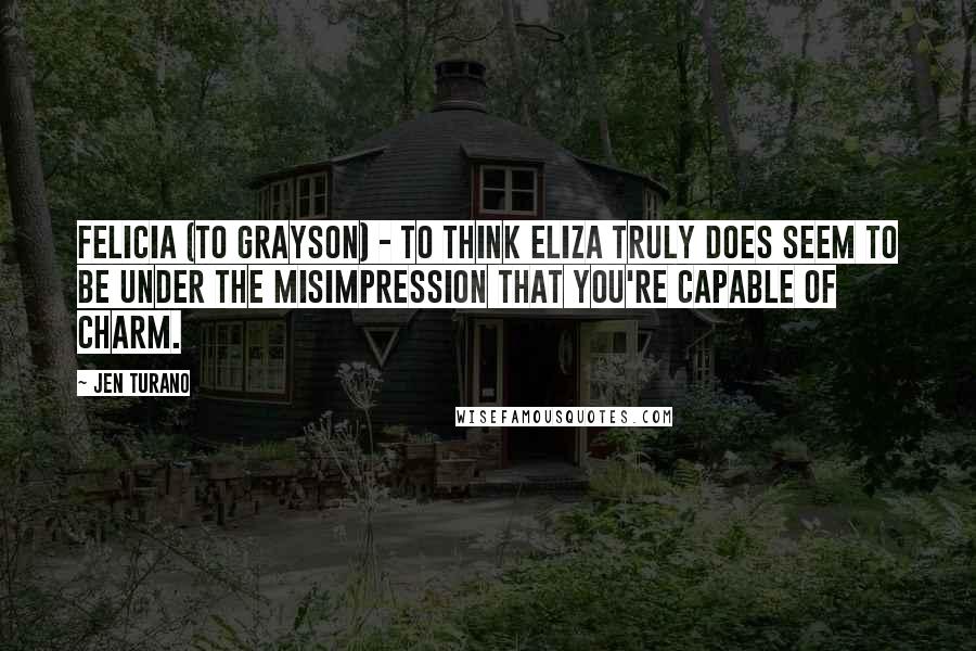 Jen Turano Quotes: Felicia (to Grayson) - To think Eliza truly does seem to be under the misimpression that you're capable of charm.