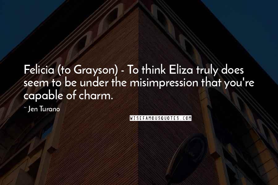 Jen Turano Quotes: Felicia (to Grayson) - To think Eliza truly does seem to be under the misimpression that you're capable of charm.