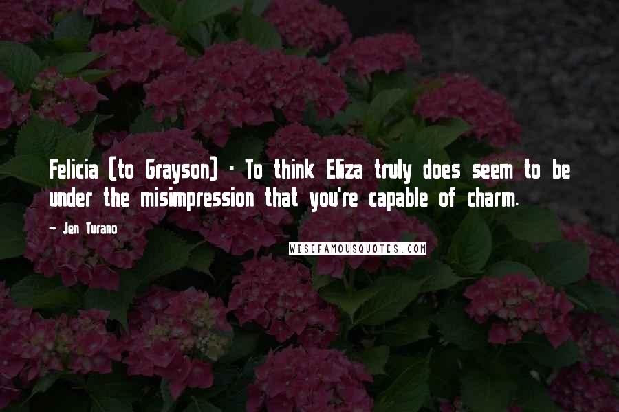 Jen Turano Quotes: Felicia (to Grayson) - To think Eliza truly does seem to be under the misimpression that you're capable of charm.