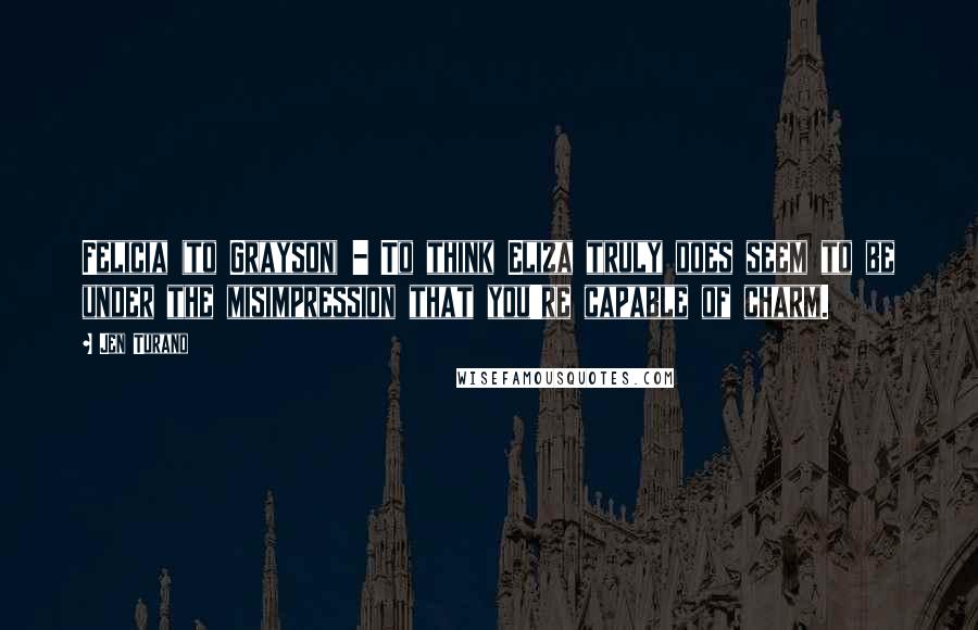 Jen Turano Quotes: Felicia (to Grayson) - To think Eliza truly does seem to be under the misimpression that you're capable of charm.