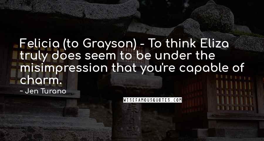 Jen Turano Quotes: Felicia (to Grayson) - To think Eliza truly does seem to be under the misimpression that you're capable of charm.