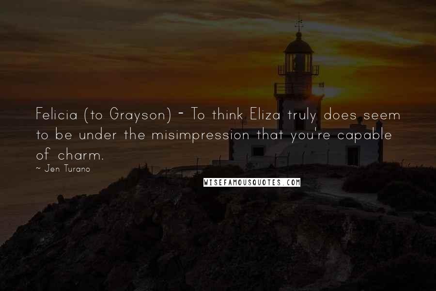 Jen Turano Quotes: Felicia (to Grayson) - To think Eliza truly does seem to be under the misimpression that you're capable of charm.