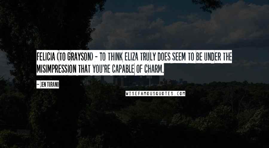 Jen Turano Quotes: Felicia (to Grayson) - To think Eliza truly does seem to be under the misimpression that you're capable of charm.