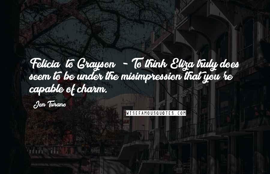 Jen Turano Quotes: Felicia (to Grayson) - To think Eliza truly does seem to be under the misimpression that you're capable of charm.