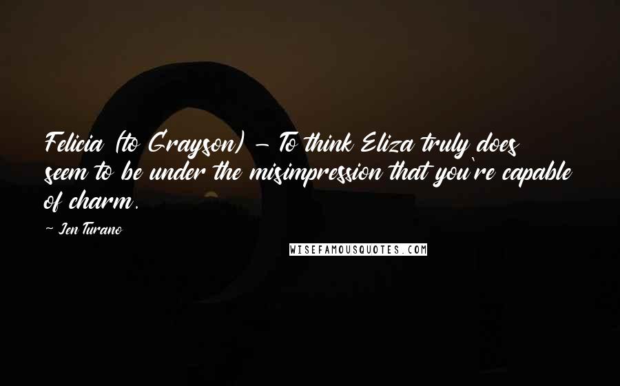 Jen Turano Quotes: Felicia (to Grayson) - To think Eliza truly does seem to be under the misimpression that you're capable of charm.