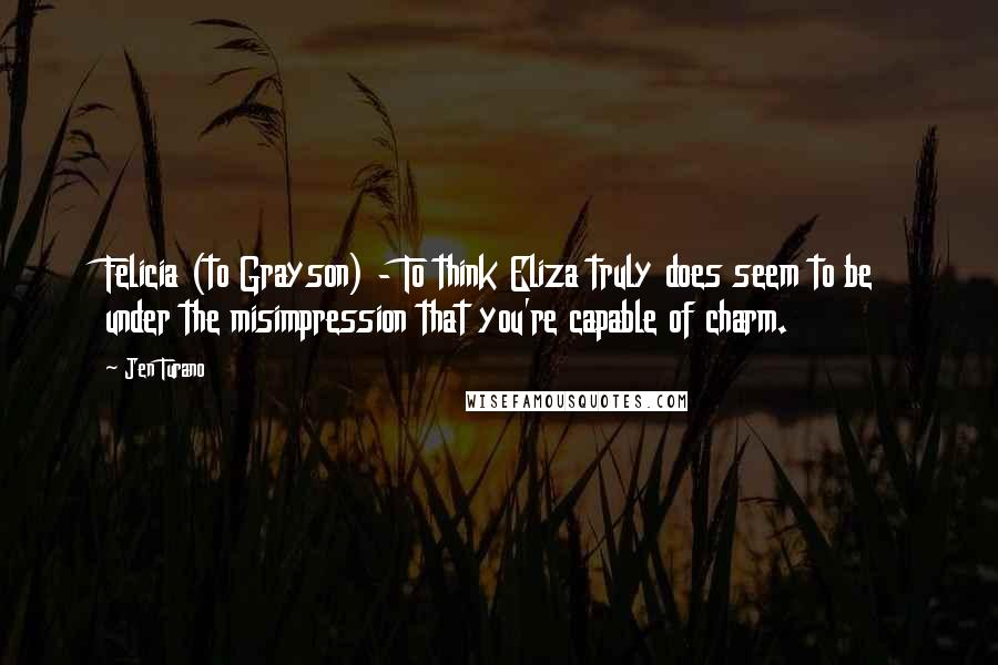 Jen Turano Quotes: Felicia (to Grayson) - To think Eliza truly does seem to be under the misimpression that you're capable of charm.